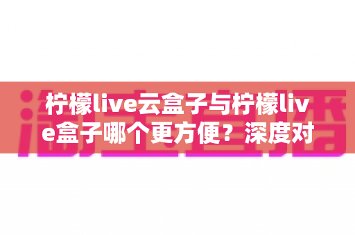 柠檬live云盒子与柠檬live盒子哪个更方便？深度对比助你轻松做出最佳选择