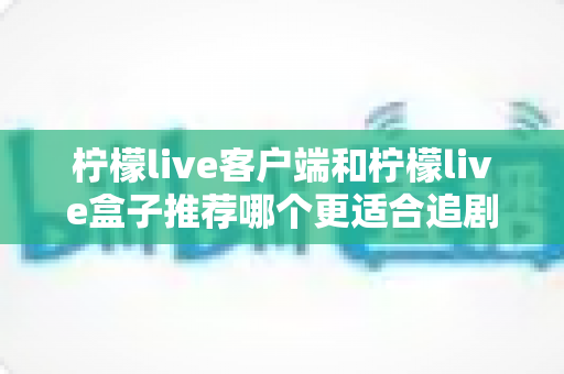 柠檬live客户端和柠檬live盒子推荐哪个更适合追剧？深度对比帮你选出最佳追剧方案