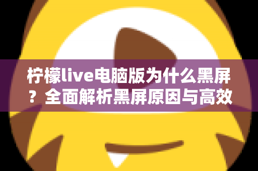 柠檬live电脑版为什么黑屏？全面解析黑屏原因与高效解决方法指南