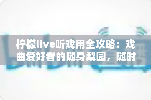 柠檬live听戏用全攻略：戏曲爱好者的随身梨园，随时随地畅享经典好戏