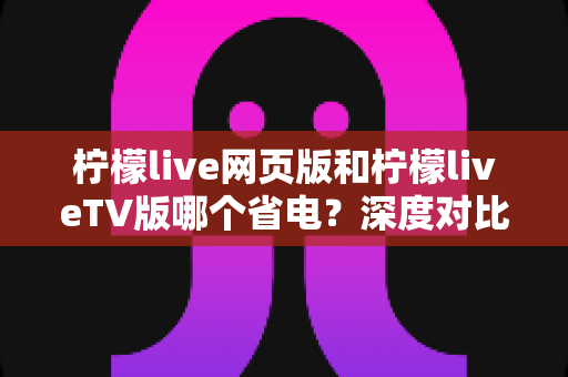 柠檬live网页版和柠檬liveTV版哪个省电？深度对比分析与省电全攻略