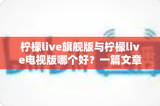 柠檬live旗舰版与柠檬live电视版哪个好?一篇文章带你全面对比、精准选择 柠檬live旗舰版与柠檬live电视版哪个好?一篇文章带你全面对比、精准选择