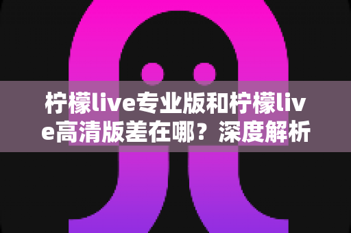柠檬live专业版和柠檬live高清版差在哪?深度解析两版本核心差异与选购指南 柠檬live专业版和柠檬live高清版差在哪?深度解析两版本核心差异与选购指南