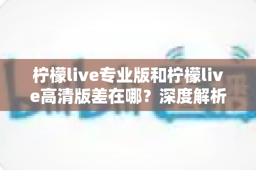 柠檬live专业版和柠檬live高清版差在哪?深度解析两版本核心差异与选购指南 柠檬live专业版和柠檬live高清版差在哪?深度解析两版本核心差异与选购指南