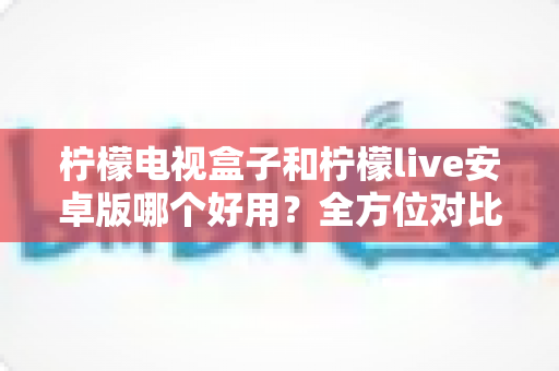 柠檬电视盒子和柠檬live安卓版哪个好用?全方位对比帮你选出最佳观影方案 柠檬电视盒子和柠檬live安卓版哪个好用?全方位对比帮你选出最佳观影方案