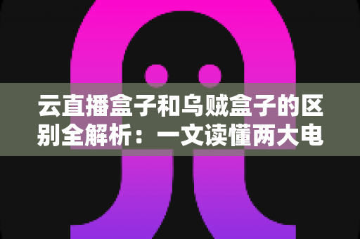 云直播盒子和乌贼盒子的区别全解析:一文读懂两大电视盒子的核心差异与选购指南 云直播盒子和乌贼盒子的区别全解析:一文读懂两大电视盒子的核心差异与选购指南