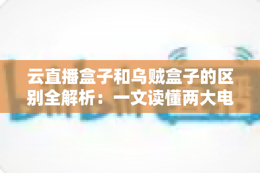 云直播盒子和乌贼盒子的区别全解析：一文读懂两大电视盒子的核心差异与选购指南