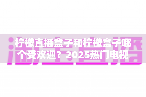 柠檬直播盒子和柠檬盒子哪个受欢迎?2025热门电视应用深度对比与选择指南 柠檬直播盒子和柠檬盒子哪个受欢迎?2025热门电视应用深度对比与选择指南