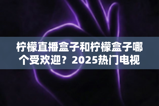 柠檬直播盒子和柠檬盒子哪个受欢迎?2025热门电视应用深度对比与选择指南 柠檬直播盒子和柠檬盒子哪个受欢迎?2025热门电视应用深度对比与选择指南