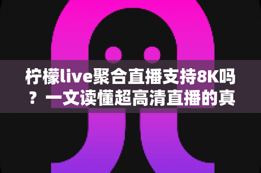 柠檬live聚合直播支持8K吗？一文读懂超高清直播的真相与观看指南