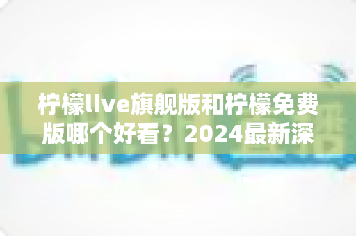 柠檬live旗舰版和柠檬免费版哪个好看?2024最新深度对比评测,看完不再纠结选哪版! 柠檬live旗舰版和柠檬免费版哪个好看?2024最新深度对比评测,看完不再纠结选哪版!