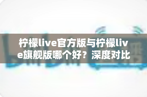 柠檬live官方版与柠檬live旗舰版哪个好？深度对比评测帮你选对最适合的版本