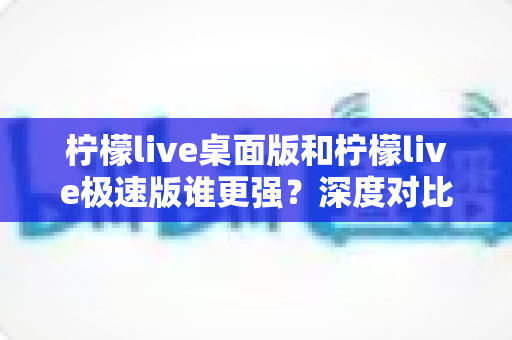 柠檬live桌面版和柠檬live极速版谁更强？深度对比评测帮你选出最合适的版本