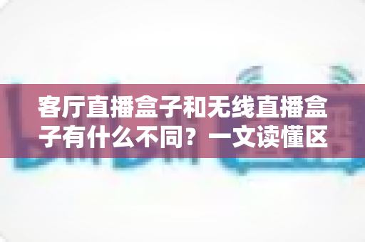 客厅直播盒子和无线直播盒子有什么不同？一文读懂区别与选购技巧