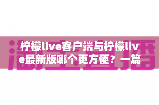 柠檬live客户端与柠檬live最新版哪个更方便?一篇讲透差异与选择建议的实用指南 柠檬live客户端与柠檬live最新版哪个更方便?一篇讲透差异与选择建议的实用指南