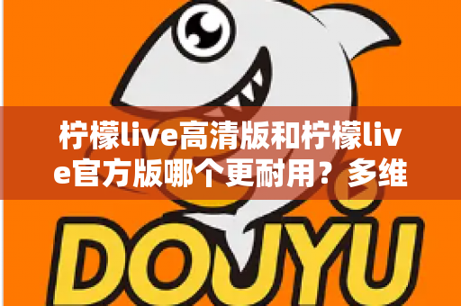 柠檬live高清版和柠檬live官方版哪个更耐用?多维度深度对比,帮你一次选对更耐用的版本 柠檬live高清版和柠檬live官方版哪个更耐用?多维度深度对比,帮你一次选对更耐用的版本