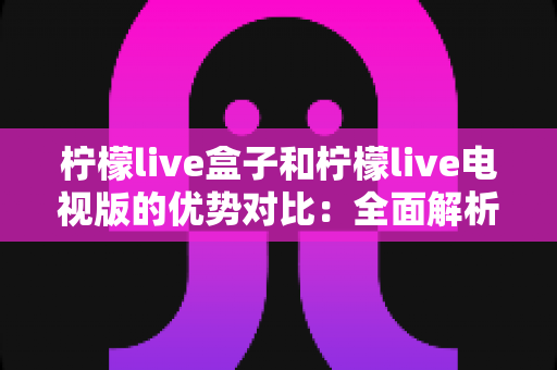 柠檬live盒子和柠檬live电视版的优势对比：全面解析助你轻松选购