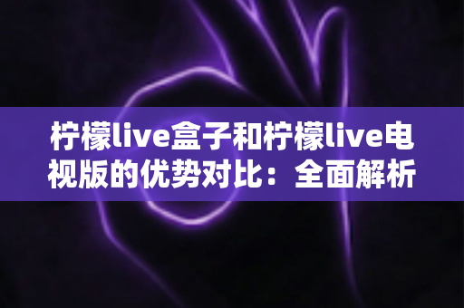 柠檬live盒子和柠檬live电视版的优势对比：全面解析助你轻松选购