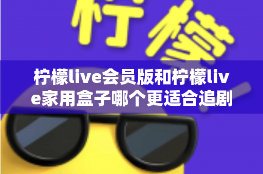 柠檬live会员版和柠檬live家用盒子哪个更适合追剧？深度对比解析，帮你找到最佳追剧方案