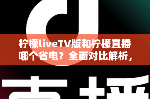 柠檬liveTV版和柠檬直播哪个省电？全面对比解析，帮你选出最省电的观看方案