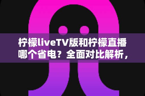 柠檬liveTV版和柠檬直播哪个省电？全面对比解析，帮你选出最省电的观看方案