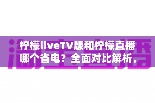 柠檬liveTV版和柠檬直播哪个省电？全面对比解析，帮你选出最省电的观看方案
