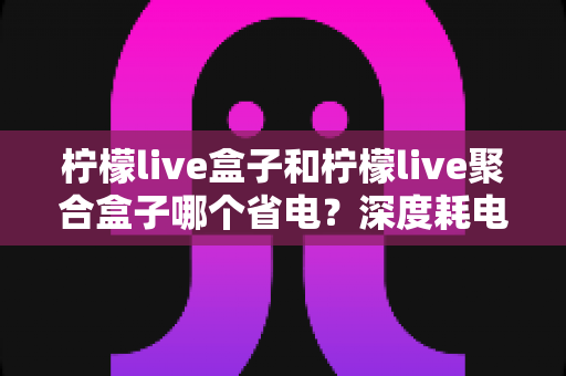 柠檬live盒子和柠檬live聚合盒子哪个省电?深度耗电对比与实用省电指南 柠檬live盒子和柠檬live聚合盒子哪个省电?深度耗电对比与实用省电指南