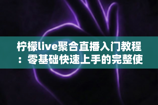 柠檬live聚合直播入门教程:零基础快速上手的完整使用指南与实操技巧 柠檬live聚合直播入门教程:零基础快速上手的完整使用指南与实操技巧