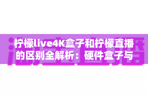 柠檬live4K盒子和柠檬直播的区别全解析：硬件盒子与软件应用该怎么选？一文看懂！