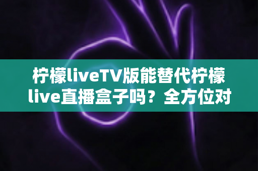 柠檬liveTV版能替代柠檬live直播盒子吗?全方位对比分析与实用选购指南 柠檬liveTV版能替代柠檬live直播盒子吗?全方位对比分析与实用选购指南