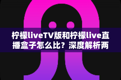 柠檬liveTV版和柠檬live直播盒子怎么比?深度解析两大版本差异,帮你选对看直播的方案 柠檬liveTV版和柠檬live直播盒子怎么比?深度解析两大版本差异,帮你选对看直播的方案