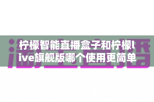 柠檬智能直播盒子和柠檬live旗舰版哪个使用更简单？新手主播零门槛上手指南与深度对比