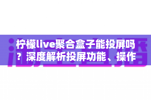 柠檬live聚合盒子能投屏吗？深度解析投屏功能、操作步骤与实用技巧全攻略