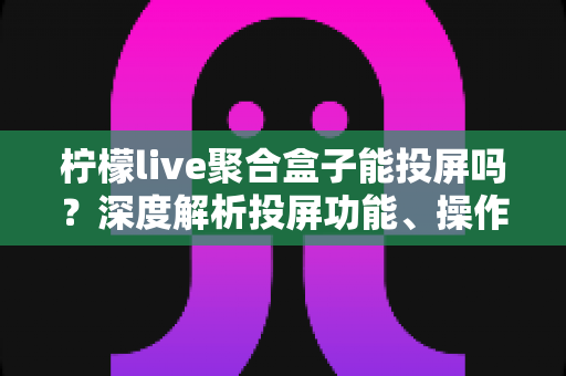 柠檬live聚合盒子能投屏吗？深度解析投屏功能、操作步骤与实用技巧全攻略
