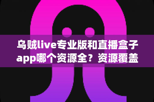 乌贼live专业版和直播盒子app哪个资源全？资源覆盖、体验与安全全方位深度对比