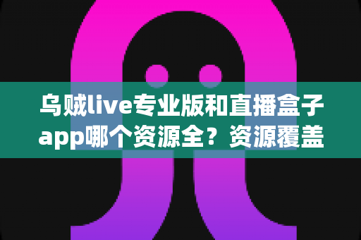 乌贼live专业版和直播盒子app哪个资源全？资源覆盖、体验与安全全方位深度对比
