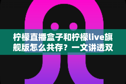 柠檬直播盒子和柠檬live旗舰版怎么共存？一文讲透双版本安装与共存的实用方法
