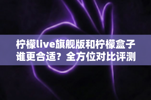 柠檬live旗舰版和柠檬盒子谁更合适？全方位对比评测帮你选出最佳选择