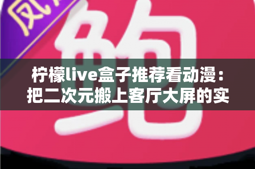 柠檬live盒子推荐看动漫:把二次元搬上客厅大屏的实用观影指南 柠檬live盒子推荐看动漫:把二次元搬上客厅大屏的实用观影指南