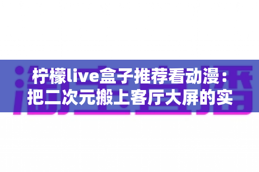 柠檬live盒子推荐看动漫：把二次元搬上客厅大屏的实用观影指南