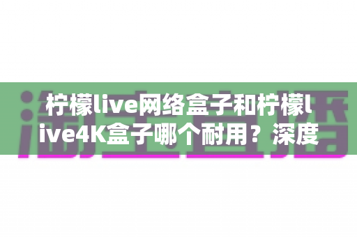 柠檬live网络盒子和柠檬live4K盒子哪个耐用？深度解析两款电视盒子的使用寿命与选购攻略