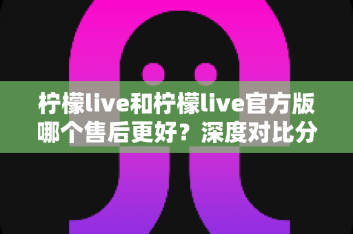 柠檬live和柠檬live官方版哪个售后更好?深度对比分析与用户指南 柠檬live和柠檬live官方版哪个售后更好?深度对比分析与用户指南