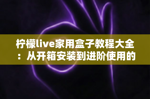 柠檬live家用盒子教程大全：从开箱安装到进阶使用的完整指南