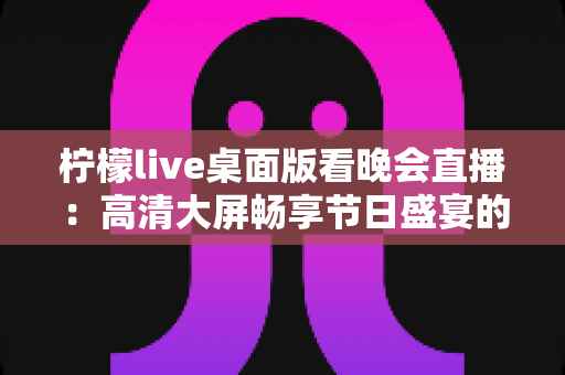 柠檬live桌面版看晚会直播:高清大屏畅享节日盛宴的全攻略与实用指南 柠檬live桌面版看晚会直播:高清大屏畅享节日盛宴的全攻略与实用指南