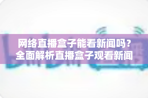 网络直播盒子能看新闻吗?全面解析直播盒子观看新闻的可行性与实用攻略 网络直播盒子能看新闻吗?全面解析直播盒子观看新闻的可行性与实用攻略
