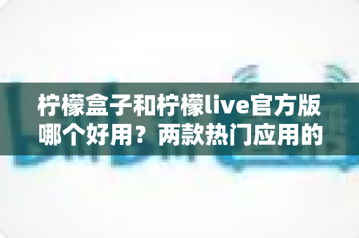 柠檬盒子和柠檬live官方版哪个好用？两款热门应用的全方位深度对比指南