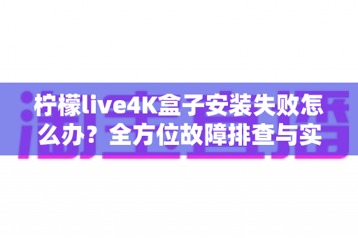 柠檬live4K盒子安装失败怎么办？全方位故障排查与实用解决教程