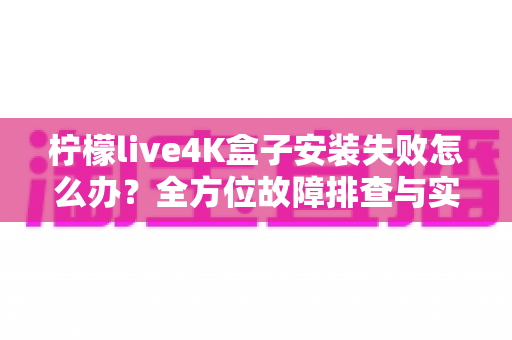 柠檬live4K盒子安装失败怎么办？全方位故障排查与实用解决教程