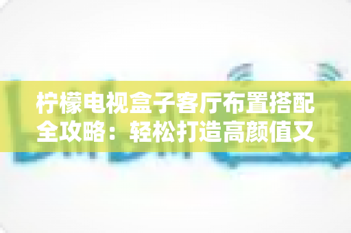 柠檬电视盒子客厅布置搭配全攻略:轻松打造高颜值又实用的家庭影音客厅 柠檬电视盒子客厅布置搭配全攻略:轻松打造高颜值又实用的家庭影音客厅