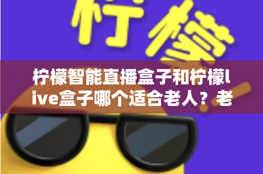 柠檬智能直播盒子和柠檬live盒子哪个适合老人？老人选购直播盒子全攻略与使用建议